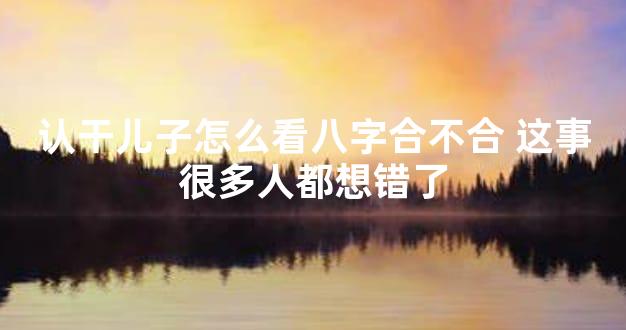 认干儿子怎么看八字合不合 这事很多人都想错了